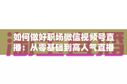 如何做好职场微信视频号直播：从零基础到高人气直播的全方位实战指南