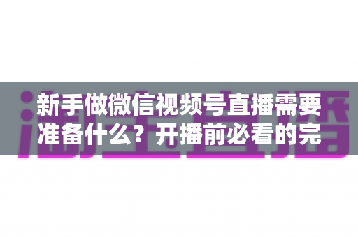 新手做微信视频号直播需要准备什么？开播前必看的完整准备清单与实战指南