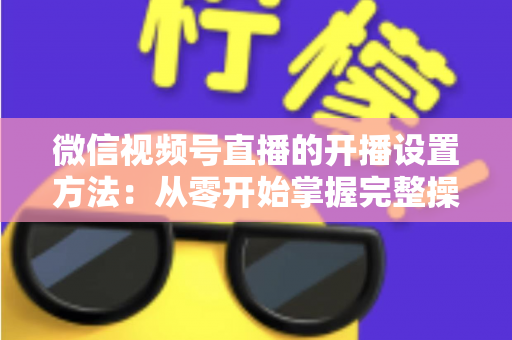微信视频号直播的开播设置方法：从零开始掌握完整操作指南与实用技巧