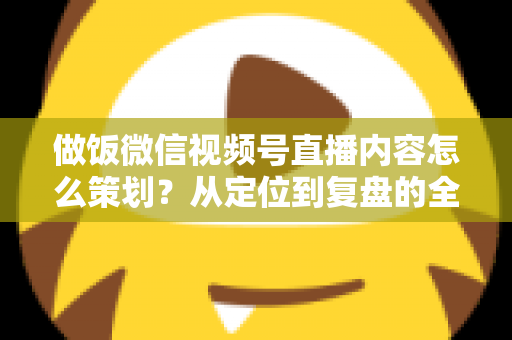 做饭微信视频号直播内容怎么策划？从定位到复盘的全流程实战指南，助你打造高人气美食直播间