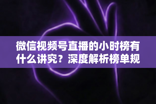 微信视频号直播的小时榜有什么讲究？深度解析榜单规则、冲榜技巧与避坑指南