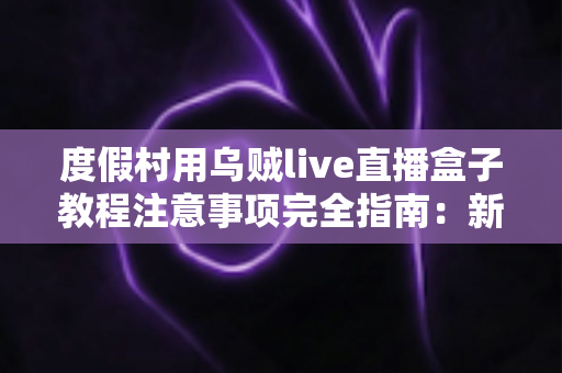 度假村用乌贼live直播盒子教程注意事项完全指南:新手也能快速上手的实战手册 度假村用乌贼live直播盒子教程注意事项完全指南:新手也能快速上手的实战手册