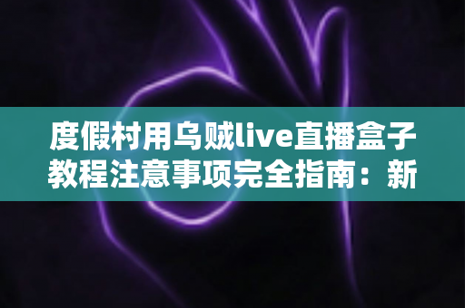 度假村用乌贼live直播盒子教程注意事项完全指南：新手也能快速上手的实战手册