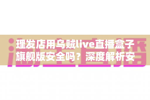 理发店用乌贼live直播盒子旗舰版安全吗？深度解析安全风险与防护全指南