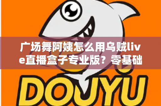 广场舞阿姨怎么用乌贼live直播盒子专业版？零基础也能秒变直播达人的实用指南