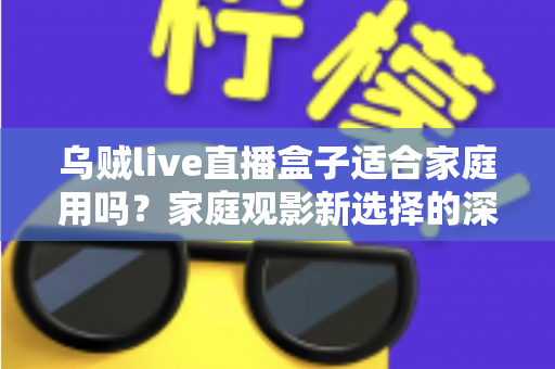 乌贼live直播盒子适合家庭用吗？家庭观影新选择的深度解析与实用选购指南