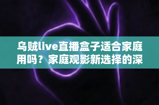 乌贼live直播盒子适合家庭用吗？家庭观影新选择的深度解析与实用选购指南