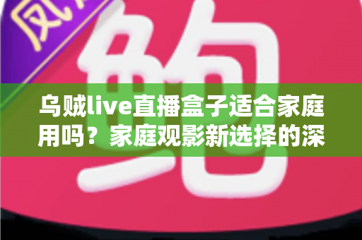 乌贼live直播盒子适合家庭用吗？家庭观影新选择的深度解析与实用选购指南