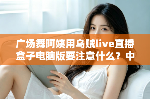 广场舞阿姨用乌贼live直播盒子电脑版要注意什么？中老年主播安全开播全攻略