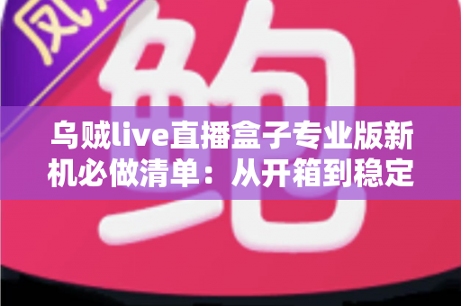 乌贼live直播盒子专业版新机必做清单：从开箱到稳定开播的保姆级设置指南