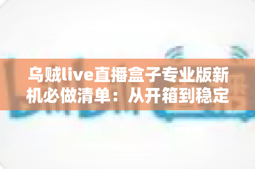 乌贼live直播盒子专业版新机必做清单：从开箱到稳定开播的保姆级设置指南