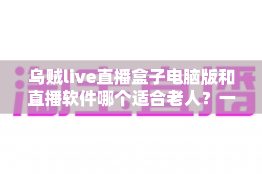 乌贼live直播盒子电脑版和直播软件哪个适合老人?一文看懂两者差异,帮长辈选对直播工具的完整指南 乌贼live直播盒子电脑版和直播软件哪个适合老人?一文看懂两者差异,帮长辈选对直播工具的完整指南