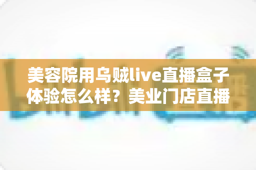 美容院用乌贼live直播盒子体验怎么样?美业门店直播拓客的真实使用感受与全面解析 美容院用乌贼live直播盒子体验怎么样?美业门店直播拓客的真实使用感受与全面解析
