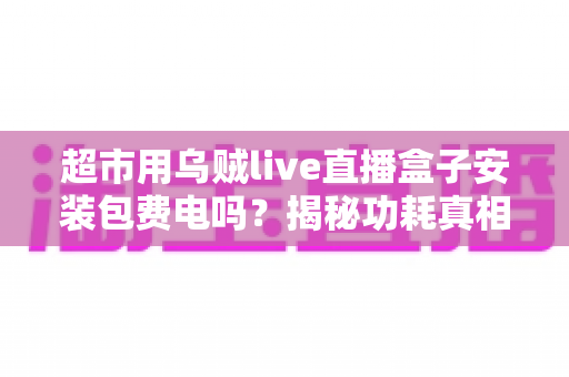 超市用乌贼live直播盒子安装包费电吗？揭秘功耗真相与省电实用指南