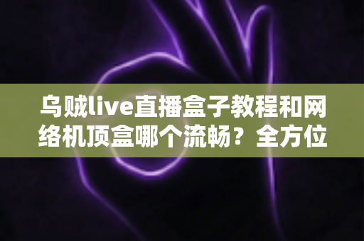 乌贼live直播盒子教程和网络机顶盒哪个流畅？全方位流畅度对比与实用观影指南