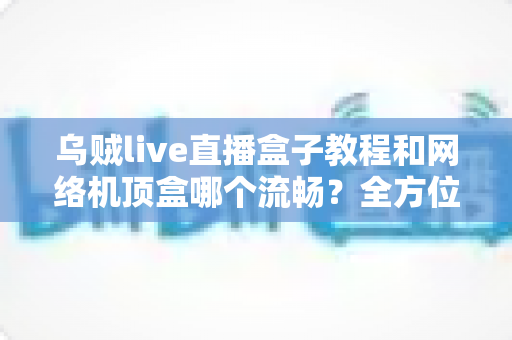 乌贼live直播盒子教程和网络机顶盒哪个流畅？全方位流畅度对比与实用观影指南