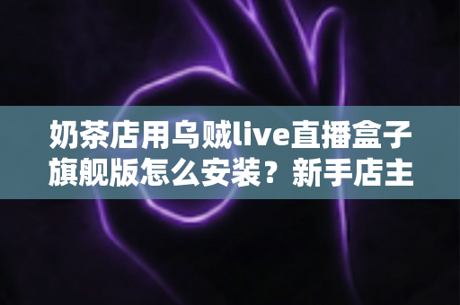 奶茶店用乌贼live直播盒子旗舰版怎么安装？新手店主一站式安装教程与实操指南