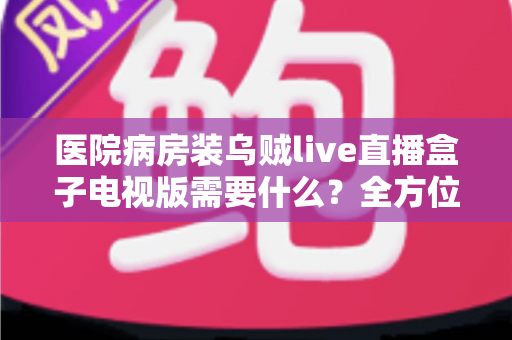 医院病房装乌贼live直播盒子电视版需要什么？全方位安装配置指南与实用清单