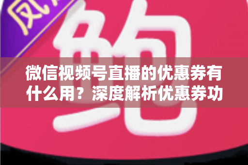 微信视频号直播的优惠券有什么用？深度解析优惠券功能、使用方法与营销价值