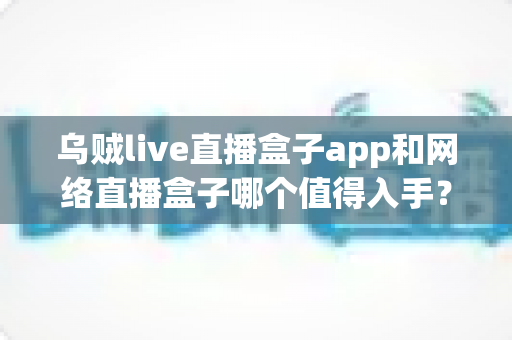 乌贼live直播盒子app和网络直播盒子哪个值得入手?一文读懂选购要点与真实体验对比 乌贼live直播盒子app和网络直播盒子哪个值得入手?一文读懂选购要点与真实体验对比