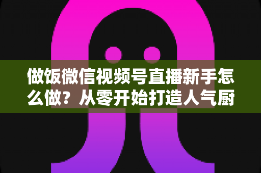 做饭微信视频号直播新手怎么做？从零开始打造人气厨房直播的完整指南