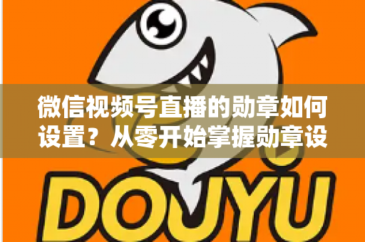 微信视频号直播的勋章如何设置?从零开始掌握勋章设置全流程与涨粉运营技巧 微信视频号直播的勋章如何设置?从零开始掌握勋章设置全流程与涨粉运营技巧