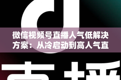 微信视频号直播人气低解决方案：从冷启动到高人气直播间的系统化实战指南