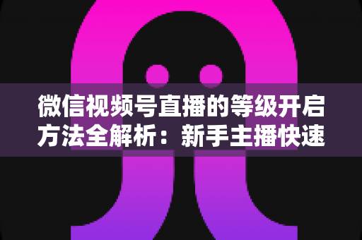 微信视频号直播的等级开启方法全解析：新手主播快速开启与升级的完整指南