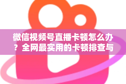 微信视频号直播卡顿怎么办？全网最实用的卡顿排查与优化完整指南