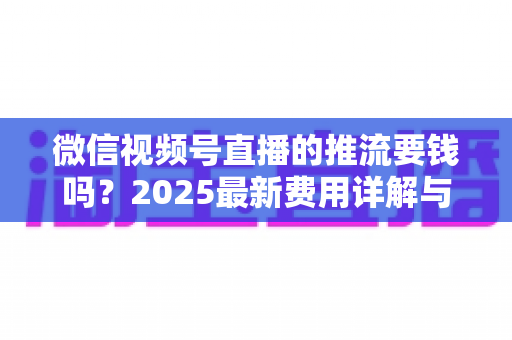 微信视频号直播的推流要钱吗?2025最新费用详解与免费开播全攻略 微信视频号直播的推流要钱吗?2025最新费用详解与免费开播全攻略