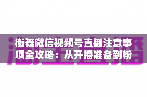 街舞微信视频号直播注意事项全攻略：从开播准备到粉丝运营的完整指南