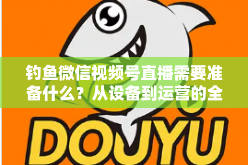 钓鱼微信视频号直播需要准备什么？从设备到运营的全方位直播筹备指南