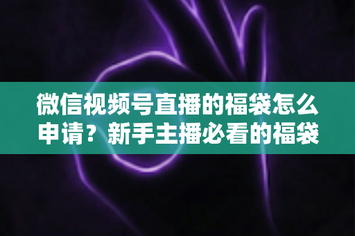 微信视频号直播的福袋怎么申请？新手主播必看的福袋开通全攻略与涨粉实操指南