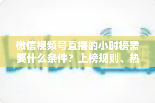 微信视频号直播的小时榜需要什么条件？上榜规则、热度提升技巧全解析