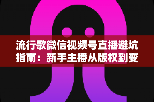 流行歌微信视频号直播避坑指南：新手主播从版权到变现的全流程实战手册