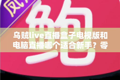 乌贼live直播盒子电视版和电脑直播哪个适合新手？零基础主播的入门设备选择全攻略