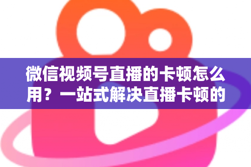微信视频号直播的卡顿怎么用?一站式解决直播卡顿的实战优化指南 微信视频号直播的卡顿怎么用?一站式解决直播卡顿的实战优化指南