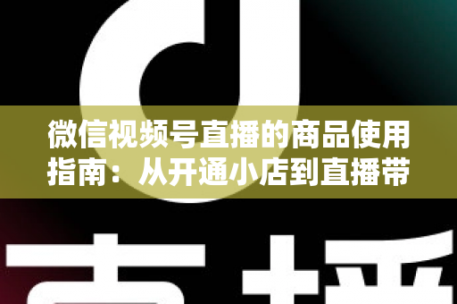 微信视频号直播的商品使用指南:从开通小店到直播带货的全流程实战解析 微信视频号直播的商品使用指南:从开通小店到直播带货的全流程实战解析