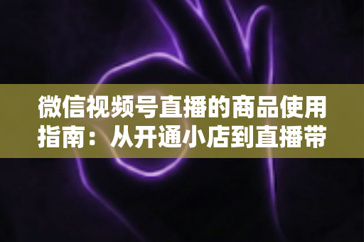 微信视频号直播的商品使用指南:从开通小店到直播带货的全流程实战解析 微信视频号直播的商品使用指南:从开通小店到直播带货的全流程实战解析