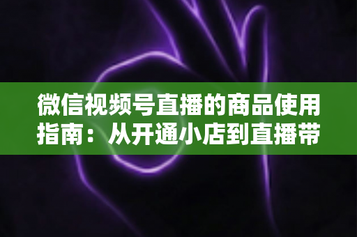 微信视频号直播的商品使用指南：从开通小店到直播带货的全流程实战解析