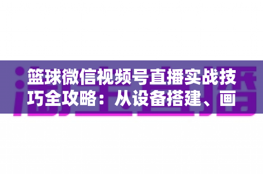 篮球微信视频号直播实战技巧全攻略：从设备搭建、画面优化到流量变现的完整指南