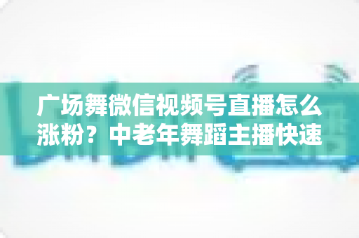 广场舞微信视频号直播怎么涨粉?中老年舞蹈主播快速吸粉实战指南 广场舞微信视频号直播怎么涨粉?中老年舞蹈主播快速吸粉实战指南