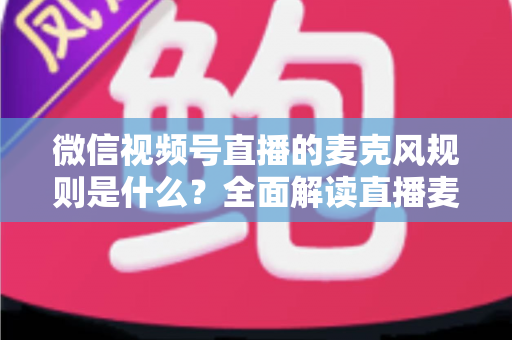微信视频号直播的麦克风规则是什么？全面解读直播麦克风使用规范与合规技巧