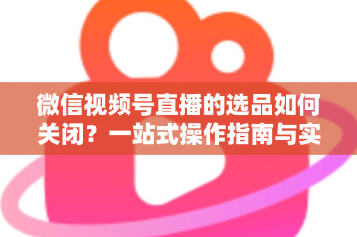 微信视频号直播的选品如何关闭？一站式操作指南与实用避坑攻略