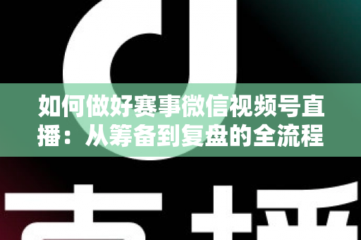 如何做好赛事微信视频号直播：从筹备到复盘的全流程实战指南