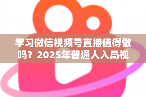 学习微信视频号直播值得做吗?2025年普通人入局视频号直播的全面分析与实战指南 学习微信视频号直播值得做吗?2025年普通人入局视频号直播的全面分析与实战指南