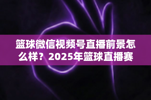 篮球微信视频号直播前景怎么样？2025年篮球直播赛道机遇、变现路径与实战策略深度解析