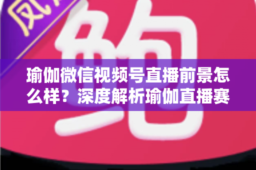 瑜伽微信视频号直播前景怎么样？深度解析瑜伽直播赛道的机遇、挑战与变现路径