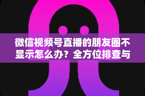 微信视频号直播的朋友圈不显示怎么办？全方位排查与解决技巧完整指南