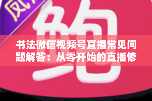 书法微信视频号直播常见问题解答：从零开始的直播修炼全攻略